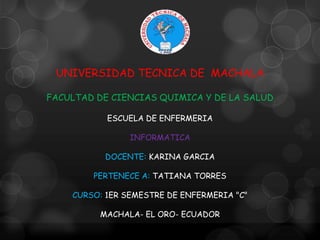 UNIVERSIDAD TECNICA DE MACHALA
FACULTAD DE CIENCIAS QUIMICA Y DE LA SALUD
ESCUELA DE ENFERMERIA
INFORMATICA
DOCENTE: KARINA GARCIA
PERTENECE A: TATIANA TORRES
CURSO: 1ER SEMESTRE DE ENFERMERIA "C"
MACHALA- EL ORO- ECUADOR

 