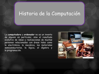 Historia de la Computación

La computadora u ordenador no es un invento
de alguien en particular, sino el resultado
evolutivo de ideas y realizaciones de muchas
personas relacionadas con áreas tales como
la electrónica, la mecánica, los materiales
semiconductores, la lógica, el álgebra y
la programación.

 