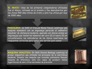 EL ABACO: Unas de las primeras computadoras utilizadas
fue el Abaco, utilizado en el oriente y fue descubiertos por
los chinos 500 años Antes de Cristo y esto fue utiliza por mas
de 3000 años.

PASCALINA: en 1642 el francés Blaise Pascal construyo una
maquina sumadora con un engranaje parecido al odómetro
(medidor de distancia) moderno, operada con discos unidos en
engranajes que tenían los números del cero (0) al nueve (9) en
circunferencia, los indicadores de los discos mostraban las
respuestas correctas pero estas solo servían para sumar.

MAQUINA ANALITICA: En 1820 Charles Babbage construyo el
primer dispositivo que utilizaba los principios de la electrónica
moderna. Invento una maquina que evaluaba polinomios llamada
maquina de diferencia, esta era capaz de producir tablas
logarítmicas de seis cifras decimales de precisión.

 