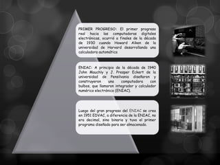 PRIMER PROGRESO: El primer progreso
real hacia las computadoras digitales
electrónicas, ocurrió a finales de la década
de 1930 cuando Howard Aiken de la
universidad de Harvard desarrollando una
calculadora automática

ENIAC: A principio de la década de 1940
John Mauchly y J. Presper Eckert de la
universidad de Pensilvania diseñaron y
construyeron
una
computadora
con
bulbos, que llamaron integrador y calculador
numérico electrónico (ENIAC).

Luego del gran progreso del ENIAC se crea
en 1951 EDVAC, a diferencia de la ENIAC, no
era decimal, sino binaria y tuvo el primer
programa diseñado para ser almacenado.

 