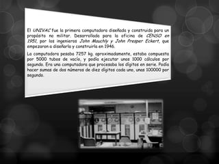 El UNIVAC fue la primera computadora diseñada y construida para un
propósito no militar. Desarrollada para la oficina de CENSO en
1951, por los ingenieros John Mauchly y John Presper Eckert, que
empezaron a diseñarla y construirla en 1946.
La computadora pesaba 7257 kg. aproximadamente, estaba compuesta
por 5000 tubos de vacío, y podía ejecutar unos 1000 cálculos por
segundo. Era una computadora que procesaba los dígitos en serie. Podía
hacer sumas de dos números de diez dígitos cada uno, unas 100000 por
segundo.

 