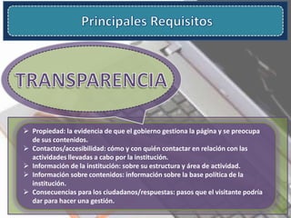  Propiedad: la evidencia de que el gobierno gestiona la página y se preocupa
de sus contenidos.
 Contactos/accesibilidad: cómo y con quién contactar en relación con las
actividades llevadas a cabo por la institución.
 Información de la institución: sobre su estructura y área de actividad.
 Información sobre contenidos: información sobre la base política de la
institución.
 Consecuencias para los ciudadanos/respuestas: pasos que el visitante podría
dar para hacer una gestión.
 