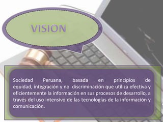 Sociedad Peruana, basada en principios de
equidad, integración y no discriminación que utiliza efectiva y
eficientemente la información en sus procesos de desarrollo, a
través del uso intensivo de las tecnologías de la información y
comunicación.
 