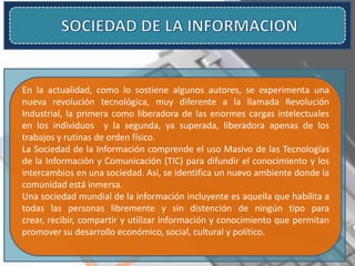 En la actualidad, como lo sostiene algunos autores, se experimenta una
nueva revolución tecnológica, muy diferente a la llamada Revolución
Industrial, la primera como liberadora de las enormes cargas intelectuales
en los individuos y la segunda, ya superada, liberadora apenas de los
trabajos y rutinas de orden físico.
La Sociedad de la Información comprende el uso Masivo de las Tecnologías
de la Información y Comunicación (TIC) para difundir el conocimiento y los
intercambios en una sociedad. Así, se identifica un nuevo ambiente donde la
comunidad está inmersa.
Una sociedad mundial de la información incluyente es aquella que habilita a
todas las personas libremente y sin distención de ningún tipo para
crear, recibir, compartir y utilizar información y conocimiento que permitan
promover su desarrollo económico, social, cultural y político.
 