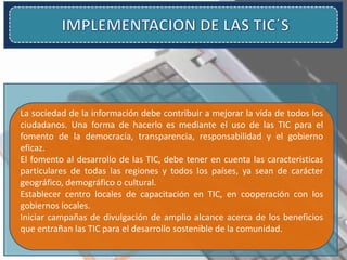 La sociedad de la información debe contribuir a mejorar la vida de todos los
ciudadanos. Una forma de hacerlo es mediante el uso de las TIC para el
fomento de la democracia, transparencia, responsabilidad y el gobierno
eficaz.
El fomento al desarrollo de las TIC, debe tener en cuenta las características
particulares de todas las regiones y todos los países, ya sean de carácter
geográfico, demográfico o cultural.
Establecer centro locales de capacitación en TIC, en cooperación con los
gobiernos locales.
Iniciar campañas de divulgación de amplio alcance acerca de los beneficios
que entrañan las TIC para el desarrollo sostenible de la comunidad.
 