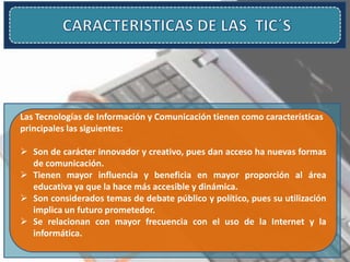 Las Tecnologías de Información y Comunicación tienen como características
principales las siguientes:
 Son de carácter innovador y creativo, pues dan acceso ha nuevas formas
de comunicación.
 Tienen mayor influencia y beneficia en mayor proporción al área
educativa ya que la hace más accesible y dinámica.
 Son considerados temas de debate público y político, pues su utilización
implica un futuro prometedor.
 Se relacionan con mayor frecuencia con el uso de la Internet y la
informática.
 