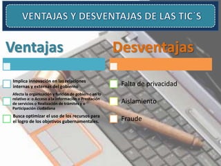 Ventajas
Implica innovación en las relaciones
internas y externas del gobierno
Afecta la organización y función de gobierno en lo
relativo a: o Acceso a la información o Prestación
de servicios o Realización de trámites y o
Participación ciudadana
Busca optimizar el uso de los recursos para
el logro de los objetivos gubernamentales.
Desventajas
Falta de privacidad
Aislamiento
Fraude
 