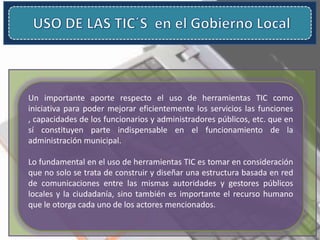 Un importante aporte respecto el uso de herramientas TIC como
iniciativa para poder mejorar eficientemente los servicios las funciones
, capacidades de los funcionarios y administradores públicos, etc. que en
sí constituyen parte indispensable en el funcionamiento de la
administración municipal.
Lo fundamental en el uso de herramientas TIC es tomar en consideración
que no solo se trata de construir y diseñar una estructura basada en red
de comunicaciones entre las mismas autoridades y gestores públicos
locales y la ciudadanía, sino también es importante el recurso humano
que le otorga cada uno de los actores mencionados.
 