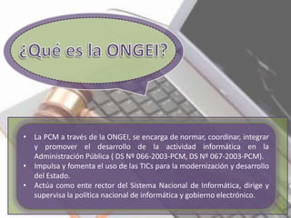 • La PCM a través de la ONGEI, se encarga de normar, coordinar, integrar
y promover el desarrollo de la actividad informática en la
Administración Pública ( DS Nº 066-2003-PCM, DS Nº 067-2003-PCM).
• Impulsa y fomenta el uso de las TICs para la modernización y desarrollo
del Estado.
• Actúa como ente rector del Sistema Nacional de Informática, dirige y
supervisa la política nacional de informática y gobierno electrónico.
 