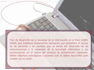 Plan de Desarrollo de la Sociedad de la Información en el Perú (LIBRO
ROJO), que establece lineamientos necesarios que posibiliten el acceso
de las personas a las ventajas que se deriva del desarrollo de las
comunicaciones y la expansión de la tecnología informática y sus
consecuencias en el marco del proceso de globalización imperante.
Define objetivos estratégicos y acciones que se deben desarrollar para
cumplir con su visión.
 