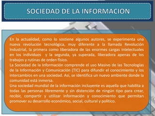 En la actualidad, como lo sostiene algunos autores, se experimenta una
nueva revolución tecnológica, muy diferente a la llamada Revolución
Industrial, la primera como liberadora de las enormes cargas intelectuales
en los individuos y la segunda, ya superada, liberadora apenas de los
trabajos y rutinas de orden físico.
La Sociedad de la Información comprende el uso Masivo de las Tecnologías
de la Información y Comunicación (TIC) para difundir el conocimiento y los
intercambios en una sociedad. Así, se identifica un nuevo ambiente donde la
comunidad está inmersa.
Una sociedad mundial de la información incluyente es aquella que habilita a
todas las personas libremente y sin distención de ningún tipo para crear,
recibir, compartir y utilizar información y conocimiento que permitan
promover su desarrollo económico, social, cultural y político.
 