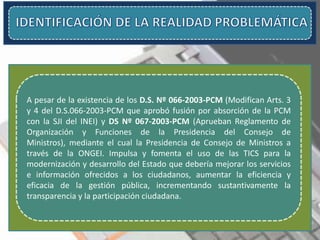 A pesar de la existencia de los D.S. Nº 066-2003-PCM (Modifican Arts. 3
y 4 del D.S.066-2003-PCM que aprobó fusión por absorción de la PCM
con la SJI del INEI) y DS Nº 067-2003-PCM (Aprueban Reglamento de
Organización y Funciones de la Presidencia del Consejo de
Ministros), mediante el cual la Presidencia de Consejo de Ministros a
través de la ONGEI. Impulsa y fomenta el uso de las TICS para la
modernización y desarrollo del Estado que debería mejorar los servicios
e información ofrecidos a los ciudadanos, aumentar la eficiencia y
eficacia de la gestión pública, incrementando sustantivamente la
transparencia y la participación ciudadana.
 