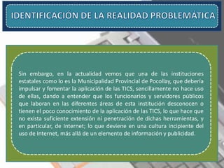 Sin embargo, en la actualidad vemos que una de las instituciones
estatales como lo es la Municipalidad Provincial de Pocollay, que debería
impulsar y fomentar la aplicación de las TICS, sencillamente no hace uso
de ellas, dando a entender que los funcionarios y servidores públicos
que laboran en las diferentes áreas de esta institución desconocen o
tienen el poco conocimiento de la aplicación de las TICS, lo que hace que
no exista suficiente extensión ni penetración de dichas herramientas, y
en particular, de Internet; lo que deviene en una cultura incipiente del
uso de Internet, más allá de un elemento de información y publicidad.
 