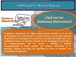 El gobierno electrónico (en inglés e-government) consiste en el uso de
las tecnologías de la información y el conocimiento en los procesos internos
de gobierno en la entrega de los productos y servicios del Estado tanto a los
ciudadanos como a la industria. Muchas de las tecnologías involucradas y
sus implementaciones son las mismas o similares a aquéllas
correspondientes al sector privado del comercio electrónico (o e-
business), mientras que otras son específicas o únicas en relación a las
necesidades del gobierno.
 