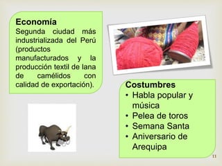 Economía 
Segunda ciudad más 
industrializada del Perú 
(productos 
manufacturados y la 
producción textil de lana 
de camélidos con 
calidad de exportación). Costumbres 
• Habla popular y 
música 
• Pelea de toros 
• Semana Santa 
• Aniversario de 
Arequipa 
11 
 
