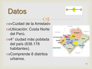  
Datos 
«Cuidad de la Amistad» 
Ubicación: Costa Norte 
del Perú. 
4° ciudad más poblada 
del país (638.178 
habitantes). 
Comprende 8 distritos 
urbanos. 
15 
 