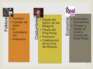  
Folklore 
• Tondero 
• Caballo de 
paso 
• El 
curanderis 
mo 
• Artesanía 
Costumbres 
• Fiesta del 
Señor de los 
Milagros 
• Fiesta del 
King Kong 
• Fextucun 
• Celebración 
de la Cruz 
de Motupe 
Economía 
• Empresas 
azucareras 
• Perulac y 
Nestlé al 
Centro 
Comercial 
Real Plaza 
16 
 