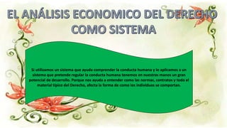 Si utilizamos un sistema que ayuda comprender la conducta humana y lo aplicamos a un
sistema que pretende regular la conducta humana tenemos en nuestras manos un gran
potencial de desarrollo. Porque nos ayuda a entender como las normas, contratos y todo el
material típico del Derecho, afecta la forma de como los individuos se comportan.
 