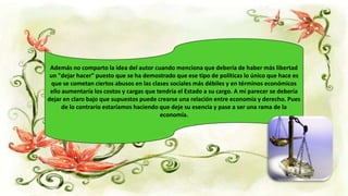 Además no comparto la idea del autor cuando menciona que debería de haber más libertad
un "dejar hacer" puesto que se ha demostrado que ese tipo de políticas lo único que hace es
que se cometan ciertos abusos en las clases sociales más débiles y en términos económicos
ello aumentaría los costos y cargas que tendría el Estado a su cargo. A mi parecer se debería
dejar en claro bajo que supuestos puede crearse una relación entre economía y derecho. Pues
de lo contrario estaríamos haciendo que deje su esencia y pase a ser una rama de la
economía.
 