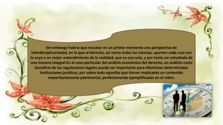 Sin embargo habría que rescatar en un primer momento una perspectiva de
interdisciplinariedad, en la que el derecho, así como todas las ciencias, aporten cada cual con
lo suyo a un mejor entendimiento de la realidad, que es una sola, y por tanto ser estudiada de
una manera integral En el caso particular del análisis económico del derecho, un análisis costo
beneficio de las regulaciones legales puede ser importante para efectivizar determinadas
instituciones jurídicas, por sobre todo aquellas que tienen implicadas un contenido
mayoritariamente patrimonial, perfectamente ejemplificadas en el video.
 