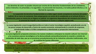 Los derechos de autor no pueden situarse por encima de los derechos fundamentales de los ciudadanos,
como el derecho a la privacidad, a la seguridad, a la presunción de inocencia, a la tutela judicial efectiva y a la
libertad de expresión.
La suspensión de derechos fundamentales es y debe seguir siendo competencia exclusiva del poder
judicial. Ni un cierre sin sentencia. Este anteproyecto, en contra de lo establecido en el artículo 20 de la
Constitución, pone en manos de un órgano no judicial -un organismo dependiente del ministerio de Cultura-,
la potestad de impedir a los ciudadanos el acceso a cualquier página web.
La nueva legislación creará inseguridad jurídica en todo el sector tecnológico español, perjudicando uno de
los pocos campos de desarrollo y futuro de nuestra economía, entorpeciendo la creación de empresas,
introduciendo trabas a la libre competencia y ralentizando su proyección internacional.
La nueva legislación propuesta amenaza a los nuevos creadores y entorpece la creación cultural. Con Internet
y los sucesivos avances tecnológicos se ha democratizado extraordinariamente la creación y emisión de
contenidos de todo tipo, que ya no provienen prevalentemente de las industrias culturales tradicionales, sino
de multitud de fuentes diferentes.
Los autores, como todos los trabajadores, tienen derecho a vivir de su trabajo con nuevas ideas creativas,
modelos de negocio y actividades asociadas a sus creaciones. Intentar sostener con cambios legislativos a una
industria obsoleta que no sabe adaptarse a este nuevo entorno no es ni justo ni realista.
 