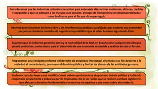 Consideramos que las industrias culturales necesitan para sobrevivir alternativas modernas, eficaces, creíbles
y asequibles y que se adecuen a los nuevos usos sociales, en lugar de limitaciones tan desproporcionadas
como ineficaces para el fin que dicen perseguir.
Internet debe funcionar de forma libre y sin interferencias políticas auspiciadas por sectores que pretenden
perpetuar obsoletos modelos de negocio e imposibilitar que el saber humano siga siendo libre.
Exigimos que el Gobierno garantice por ley la neutralidad de la Red, en España ante cualquier presión que
pueda producirse, como marco para el desarrollo de una economía sostenible y realista de cara al futuro.
Proponemos una verdadera reforma del derecho de propiedad intelectual orientada a su fin: devolver a la
sociedad el conocimiento, promover el dominio público y limitar los abusos de las entidades gestoras.
En democracia las leyes y sus modificaciones deben aprobarse tras el oportuno debate público y habiendo
consultado previamente a todas las partes implicadas. No es de recibo que se realicen cambios legislativos
que afectan a derechos fundamentales en una ley no orgánica y que versa sobre otra materia.
 