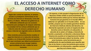 Según dan cuenta los expertos, la semana
pasada se produjeron restricciones en los
servicios de Internet en Venezuela, Corea del
Norte y el Líbano . Mientras los gobiernos se
defienden señalando que son acciones
necesarias para protegerse de ataques externos;
la sociedad civil las rechaza señalando que se
trata de actos de censura y propone que el
acceso a Internet sea regulado como un derecho
humano.
Estos recientes pronunciamientos resaltan el
papel de Internet en la reducción de brechas
sociales y en el desarrollo humano en general
por lo que concluyen que debería promoverse el
acceso universal para otorgar mejores
oportunidades de vida a todos los seres
humanos.
Al respecto, el año pasado la Organización de las
Naciones Unidas emitió un pronunciamiento en
donde básicamente señala que los mismos derechos
humanos de que gozamos en el mundo offline
deberían ser aplicables en el mundo online. En ese
sentido, propone que los estados garanticen dentro
de Internet el disfrute efectivo del derecho a la
libertad de expresión así como el respeto de otros
derechos como el derecho a la educación, la
atención de la salud y el trabajo, el derecho de
reunión y asociación y el derecho a elecciones libres.
Estamos de acuerdo en la importancia de Internet
como herramienta para reducir las brechas entre
seres humanos, como herramienta para la
multiplicación de oportunidades para aquellos que
hoy no las tienen o como herramienta para acercar
el conocimiento o la información a aquellos sectores
que hoy no lo tienen cerca.
 