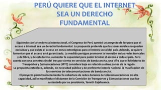 Siguiendo con la tendencia internacional, el Congreso de Perú aprobó un proyecto de ley para que el
acceso a Internet sea un derecho fundamental. La propuesta pretende que las zonas rurales no queden
excluidas y que exista el acceso en zonas estratégicas para el interés social del país. Además, se quiere
fomentar que el acceso esté garantizado. La medida persigue promover la inversión en las redes troncales
y de fibra, y de esta forma, aumentar la capacidad para poder brindar el acceso a todo el país. Perú
cuenta con una penetración del tres por ciento en servicios de banda ancha, una cifra que el Ministerio de
Transportes y Comunicaciones (MTC) considera baja en relación a otros países de la región.
La propuesta establece, además, de necesidad pública y de preferente interés nacional la masificación de
los servicios de telecomunicaciones de banda ancha.
El proyecto permitirá incrementar la cobertura de redes dorsales de telecomunicaciones de alta
capacidad, así lo manifiesta el dictamen de la Comisión de Transportes y Comunicaciones que fue
sustentado por su presidenta, Yaneth Cajahuanca.
 