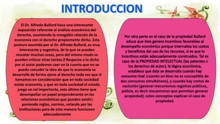 El Dr. Alfredo Bullard hace una interesante
exposición referente al análisis económico del
derecho, asumiendo la innegable relación de la
economía con el derecho propiamente dicho. Esta
postura asumida por el Dr. Alfredo Bullard, es muy
interesante y sugestiva, de la que se pueden
rescatar muchas cosas, pero del mismo modo se
pueden criticar otras tantas. Respecto a lo dicho
por el autor podemos caer en la cuenta que no se
puede concebir la idea de que la economía se
desarrolle de forma ajena al derecho toda vez que si
tomamos en consideración que en toda sociedad
existe economía, y que en toda sociedad el estado
juega un rol importante, este último tiene que
desempeñar un papel preponderante en las
relaciones económicas que pueden existir;
poniendo reglas, normas, velando por las
instituciones para de esta manera funcionen
adecuadamente
(cuando un bien no es susceptible de
dos consumos simultáneos), y cuando hay costos de
exclusión (generar mecanismos registros públicos,
policía, es decir mecanismos que permitan generar
propiedad); estos conceptos explican el caso de
propiedad.
 