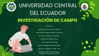 UNIVERSIDAD CENTRAL
DEL ECUADOR
INVESTIGACIÓN DE CAMPO
INTEGRANTES:
ANDRADE MONTACHANA ZOILA MATILDE
CAMPOVERDE GUERRERO ELIZABETH GUADALUPE
DE LA CRUZ CAÑAREJO LADY JHUSLEY
JUMBO TIGSE ANDERSON DAVID
LEÓN CHANGO LESLY BRIGTH
LISINTUÑA UMAGINGA SHIRLEY MELANNY
MARTÍNEZ CHAMORRO VLADIMIR XAVIER
MUENALA QUILCA HÉCTOR MAURICIO
NASIMBA CHICAIZA MARCO VINICIO
 