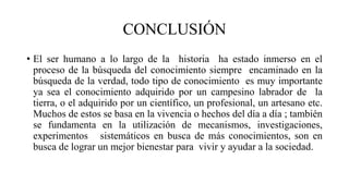 CONCLUSIÓN
• El ser humano a lo largo de la historia ha estado inmerso en el
proceso de la búsqueda del conocimiento siempre encaminado en la
búsqueda de la verdad, todo tipo de conocimiento es muy importante
ya sea el conocimiento adquirido por un campesino labrador de la
tierra, o el adquirido por un científico, un profesional, un artesano etc.
Muchos de estos se basa en la vivencia o hechos del día a día ; también
se fundamenta en la utilización de mecanismos, investigaciones,
experimentos sistemáticos en busca de más conocimientos, son en
busca de lograr un mejor bienestar para vivir y ayudar a la sociedad.
 