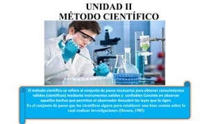 UNIDAD II
MÉTODO CIENTÍFICO
El método científico se refiere al conjunto de pasos necesarios para obtener conocimientos
válidos (científicos) mediante instrumentos validos y confiables Consiste en observar
aquellos hechos que permitan al observador descubrir las leyes que lo rigen.
Es el conjunto de pasos que los científicos siguen para establecer una base común sobre la
cual realizar investigaciones (Hessen, 1985)
 