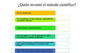 ¿Quién inventó el método científico?
Para la ciencia son:
Los musulmanes lo desarrollaron, especialmente
el científico Alhazen.
Francis Bacon y René Descartes.
Entre los siglos 17 y 18. Francis Bacon Utiliza
este método en estudios de filosofía.
En 1637, René Descartes estableció una estructura guía
para realizar investigaciones, en su Discurso del
Método.
Tanto Alhazen como Bacon y Descartes se consideran
críticos en el desarrollo del método científico moderno.
 