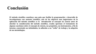 Conclusión
El método científico constituye una guía que facilita la programación y desarrollo de
investigaciones con sustento científico, uno de los objetivos mas importantes de la
aplicación del método científico es la introducción al concepto de ciencia antes de
abordar la consideración del método científico, resulta oportuno el tratamiento de
algunas cuestiones sobre el concepto de ciencia, sus propósitos, sus instrumentos, a fin de
intentar, conociendo sus intimidades, la adhesión a un "estilo" de trabajo y la adopción
de sus metodologías.
 