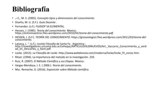 Bibliografía
• .- C., M. S. (2005). Concepto tipos y dimensiones del conocimiento.
• Diseño, M. U. (S.F.). Guia Docente .
• Fernandez. (s.f.). FILOSOF´IA ELEMENTAL.
• Hessen, J. (1985). Teoria del conocimiento. Mexico:
https://entremaestros.files.wordpress.com/2010/02/teoria-del-conocimiento.pdf.
• HESSEN, J. (S.F.). TEORÍA DEL CONOCIMIENTO. https://gnoseologia1.files.wordpress.com/2011/03/teoria-del-
conocimiento.
• Laiseca, L. “. (s.f.). revista Filosofia de Santa Fe . Argentina :
http://investigadores.uncoma.edu.ar/cehepyc/ARTICULOS%20NUEVOS/Art._Vaccarisi_Conocimiento_y_verd
ad_en_Descartes_y_Kant.pdf.
• Locke. (2015). La Filosofía de Locke. http://www.webdianoia.com/moderna/locke/locke_fil_conoc.htm.
• Ritser. (1994). La importancia del metodo en la investigación. 259.
• Ruiz, R. (2007). El Método Científico y sus Etapas. Mexico.
• Vargas-Mendoza, J. E. ( 2006 ). Teoría del conocimiento.
• Msc. Remache, G. (2016). Exposición sobre Método científico.
 