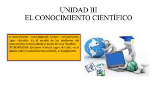 UNIDAD III
EL CONOCIMIENTO CIENTÍFICO
El conocimiento.- GNOSEOLOGÍA: Gnosis = Conocimiento.
Logos =Estudio.- Es el estudio de los problemas del
conocimiento humano desde el punto de vista filosófico.
EPISTEMOLOGÍA: Episteme =Ciencia Logos =Estudio.- es el
estudio sobre el conocimiento científico, su fundamento.
 