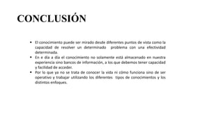 CONCLUSIÓN
 El conocimiento puede ser mirado desde diferentes puntos de vista como la
capacidad de resolver un determinado problema con una efectividad
determinada.
 En e día a día el conocimiento no solamente está almacenado en nuestra
experiencia sino bancos de información, a los que debemos tener capacidad
y facilidad de acceder.
 Por lo que ya no se trata de conocer la vida ni cómo funciona sino de ser
operativo y trabajar utilizando los diferentes tipos de conocimientos y los
distintos enfoques.
 