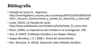 Bibliografía
• Filosofia de Santa Fe . Argentina :
http://investigadores.uncoma.edu.ar/cehepyc/ARTICULOS%20NUEVO
S/Art._Vaccarisi_Conocimiento_y_verdad_en_Descartes_y_Kant.pdf.
• Locke. (2015). La Filosofía de Locke.
http://www.webdianoia.com/moderna/locke/locke_fil_conoc.htm.
• Ritser. (1994). La importancia del metodo en la investigación. 259.
• Ruiz, R. (2007). El Método Científico y sus Etapas. Mexico.
• Vargas-Mendoza, J. E. ( 2006 ). Teoría del conocimiento.
• Msc. Remache, G. (2016). Exposición sobre Método científico.
 