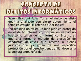 • Según Bramont Arias Torres el único penalista
que ha analizado con cierto detenimiento el
tema en estudio, el referido autor indica:
“en realidad no existe un bien jurídico protegido
en el delito informático, porque en verdad no
hay como tal un delito informático. Este no es
que una forma o método de ejecución de
conductas delictivas que afectan a bienes
jurídicos que ya gozan de una específica
protección por el derecho penal, afiliándose así a
la postura antes referida”
 