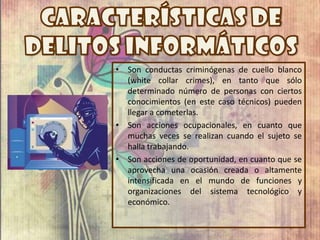 • Son conductas criminógenas de cuello blanco
(white collar crimes), en tanto que sólo
determinado número de personas con ciertos
conocimientos (en este caso técnicos) pueden
llegar a cometerlas.
• Son acciones ocupacionales, en cuanto que
muchas veces se realizan cuando el sujeto se
halla trabajando.
• Son acciones de oportunidad, en cuanto que se
aprovecha una ocasión creada o altamente
intensificada en el mundo de funciones y
organizaciones del sistema tecnológico y
económico.
 