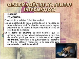 • PHISHING
• ETIMOLOGIA
Proviene de la palabra Fisher (pescador)
Es una modalidad de estafa diseñada con la finalidad de
robarle la identidad. Su objetivo es recabar el login y
password de la cuenta bancaria del destinatario de
este tipo de mensajes.
En el delito de phishing es muy habitual que las
personas que se han visto involucradas en este tipo
de estafas, participando en las mismas en el papel
de mulero, recurran a la jurisprudencia existente
a fin de obtener respuestas a la pregunta ¿me
condenarán o saldré absuelto?
 