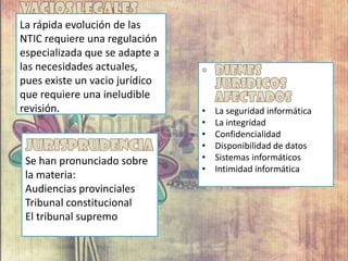 La rápida evolución de las
NTIC requiere una regulación
especializada que se adapte a
las necesidades actuales,
pues existe un vacio jurídico
que requiere una ineludible
revisión. • La seguridad informática
• La integridad
• Confidencialidad
• Disponibilidad de datos
• Sistemas informáticos
• Intimidad informática
Se han pronunciado sobre
la materia:
Audiencias provinciales
Tribunal constitucional
El tribunal supremo
 