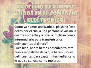 Como ya hemos analizado el phishing “ese
delito por el cual a una persona le vacían la
cuenta corriente y a otra la implican como
intermediario para transferir a los
delincuentes el dinero”.
Pues bien, ahora hemos descubierto otra
nueva modalidad de la que hacen uso los
delincuentes para captar intermediarios, o
lo que se conoce como muleros.
 