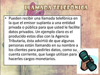 • Pueden recibir una llamada telefónica en
la que el emisor suplanta a una entidad
privada o pública para que usted le facilite
datos privados. Un ejemplo claro es el
producido estos días con la Agencia
Tributaria, ésta advirtió de que algunas
personas están llamando en su nombre a
los clientes para pedirles datos, como su
cuenta corriente, que luego utilizan para
hacerles cargos monetarios.
 