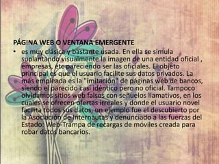 PÁGINA WEB O VENTANA EMERGENTE
• es muy clásica y bastante usada. En ella se simula
suplantando visualmente la imagen de una entidad oficial ,
empresas, etc pareciendo ser las oficiales. El objeto
principal es que el usuario facilite sus datos privados. La
más empleada es la "imitación" de páginas web de bancos,
siendo el parecido casi idéntico pero no oficial. Tampoco
olvidamos sitios web falsos con señuelos llamativos, en los
cuales se ofrecen ofertas irreales y donde el usuario novel
facilita todos sus datos, un ejemplo fue el descubierto por
la Asociación de Internautas y denunciado a las fuerzas del
Estado: Web-Trampa de recargas de móviles creada para
robar datos bancarios.
 