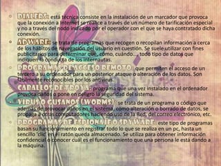está técnica consiste en la instalación de un marcador que provoca
que la conexión a Internet se realice a través de un número de tarificación especial
y no a través del nodo indicado por el operador con el que se haya contratado dicha
conexión.
se trata de programas que recogen o recopilan información a cerca
de los hábitos de navegación del usuario en cuestión. Se suele utilizar con fines
publicitarios para determinar qué, cómo, cuándo…, todo tipo de datos que
indiquen la conducta de los internautas.
que permiten el acceso de un
tercero a su ordenador para un posterior ataque o alteración de los datos. Son
fácilmente reconocibles por los antivirus.
programa que una vez instalado en el ordenador
provoca daños o pone en peligro la seguridad del sistema.
se trata de un programa o código que
además de provocar daños en el sistema, como alteración o borrado de datos, se
propaga a otras computadores haciendo uso de la Red, del correo electrónico, etc.
este tipo de programas
basan su funcionamiento en registrar todo lo que se realiza en un pc, hasta un
sencillo 'clic' en el ratón queda almacenado. Se utiliza para obtener información
confidencial o conocer cuál es el funcionamiento que una persona le está dando a
la máquina.
 