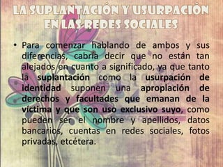 • Para comenzar hablando de ambos y sus
diferencias, cabría decir que no están tan
alejados en cuanto a significado, ya que tanto
la suplantación como la usurpación de
identidad suponen una apropiación de
derechos y facultades que emanan de la
víctima y que son uso exclusivo suyo, como
pueden ser el nombre y apellidos, datos
bancarios, cuentas en redes sociales, fotos
privadas, etcétera.
 