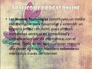 • Las Nuevas Tecnologías constituyen un medio
indispensable para desarrollar y extender un
negocio online con éxito, pues ofrecen
numerosas ventajas de comodidad y
comunicación por vía electrónica, con el
cliente. Tanto es así, que cualquier negocio
que desee un futuro fructífero extiende su
mercado a través de Internet
 