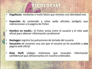 • Engañosos mediante e-mails falsos que simulan una identidad real.
• Inyección de contenido a sitios webs oficiales (widgets que
redireccionan a la pagina de Fisher.
• Hombre en medio.- el Fisher actúa entre el usuario y el sitio web
oficial para obtener información condicional
• Keylogger registra las pulsaciones de teclado del usuario
• Secuestro de sesiones una vez que el usuario ya ha accedido a una
pagina web oficial
• Data theft códigos maliciosos que recaudan información
confidencial que almacenamos en nuestro ordenador.
 