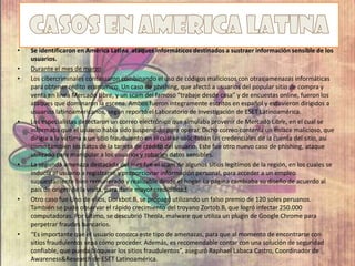 • Se identificaron en América Latina ataques informáticos destinados a sustraer información sensible de los
usuarios.
• Durante el mes de marzo
• Los cibercriminales continuaron combinando el uso de códigos maliciosos con otras amenazas informáticas
para obtener rédito económico. Un caso de phishing, que afectó a usuarios del popular sitio de compra y
venta en línea Mercado Libre, y un scam del famoso “trabaje desde casa” y de encuestas online, fueron los
ataques que dominaron la escena. Ambos fueron íntegramente escritos en español y estuvieron dirigidos a
usuarios latinoamericanos, según reportó el Laboratorio de Investigación de ESET Latinoamérica.
• Los especialistas detectaron un correo electrónico que simulaba provenir de Mercado Libre, en el cual se
informaba que el usuario había sido suspendido para operar. Dicho correo contenía un enlace malicioso, que
dirigía a la víctima a un sitio fraudulento en el cual se solicitaban las credenciales de la cuenta del sitio, así
como también los datos de la tarjeta de crédito del usuario. Este fue otro nuevo caso de phishing, ataque
utilizado para manipular a los usuarios y robarles datos sensibles.
• La segunda amenaza destacada del mes fue el scam de algunos sitios legítimos de la región, en los cuales se
inducía al usuario a registrarse y proporcionar información personal, para acceder a un empleo
supuestamente bien remunerado y realizable desde el hogar. La página cambiaba su diseño de acuerdo al
país de origen de la visita, para darle mayor credibilidad.
• Otro caso fue Uno de ellos, Dorkbot.B, se propagó utilizando un falso premio de 120 soles peruanos.
También se pudo observar el rápido crecimiento del troyano Zortob.B, que logró infectar 250.000
computadoras. Por último, se descubrió Theola, malware que utiliza un plugin de Google Chrome para
perpetrar fraudes bancarios.
• “Es importante que el usuario conozca este tipo de amenazas, para que al momento de encontrarse con
sitios fraudulentos sepa cómo proceder. Además, es recomendable contar con una solución de seguridad
confiable, que pueda bloquear los sitios fraudulentos”, aseguró Raphael Labaca Castro, Coordinador de
Awareness&Research de ESET Latinoamérica.
 